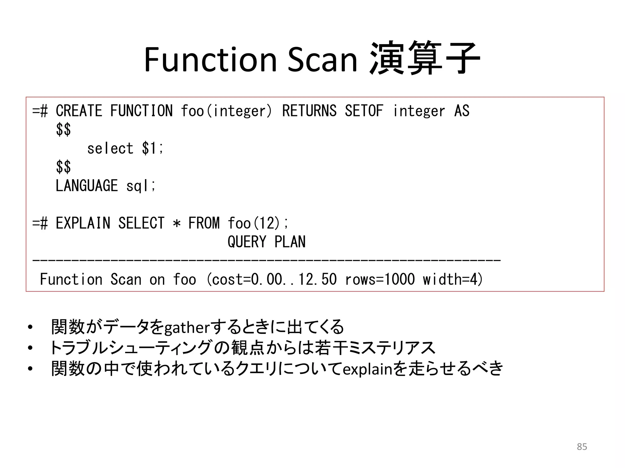 85 
Function Scan 演算子 
=# CREATE FUNCTION foo(integer) RETURNS SETOF integer AS 
$$ 
select $1; 
$$ 
LANGUAGE sql; 
=# EXPLAIN SELECT * FROM foo(12); 
QUERY PLAN 
------------------------------------------------------------ 
Function Scan on foo (cost=0.00..12.50 rows=1000 width=4) 
• 関数がデータをgatherするときに出てくる 
• トラブルシューティングの観点からは若干ミステリアス 
• 関数の中で使われているクエリについてexplainを走らせるべき 
 