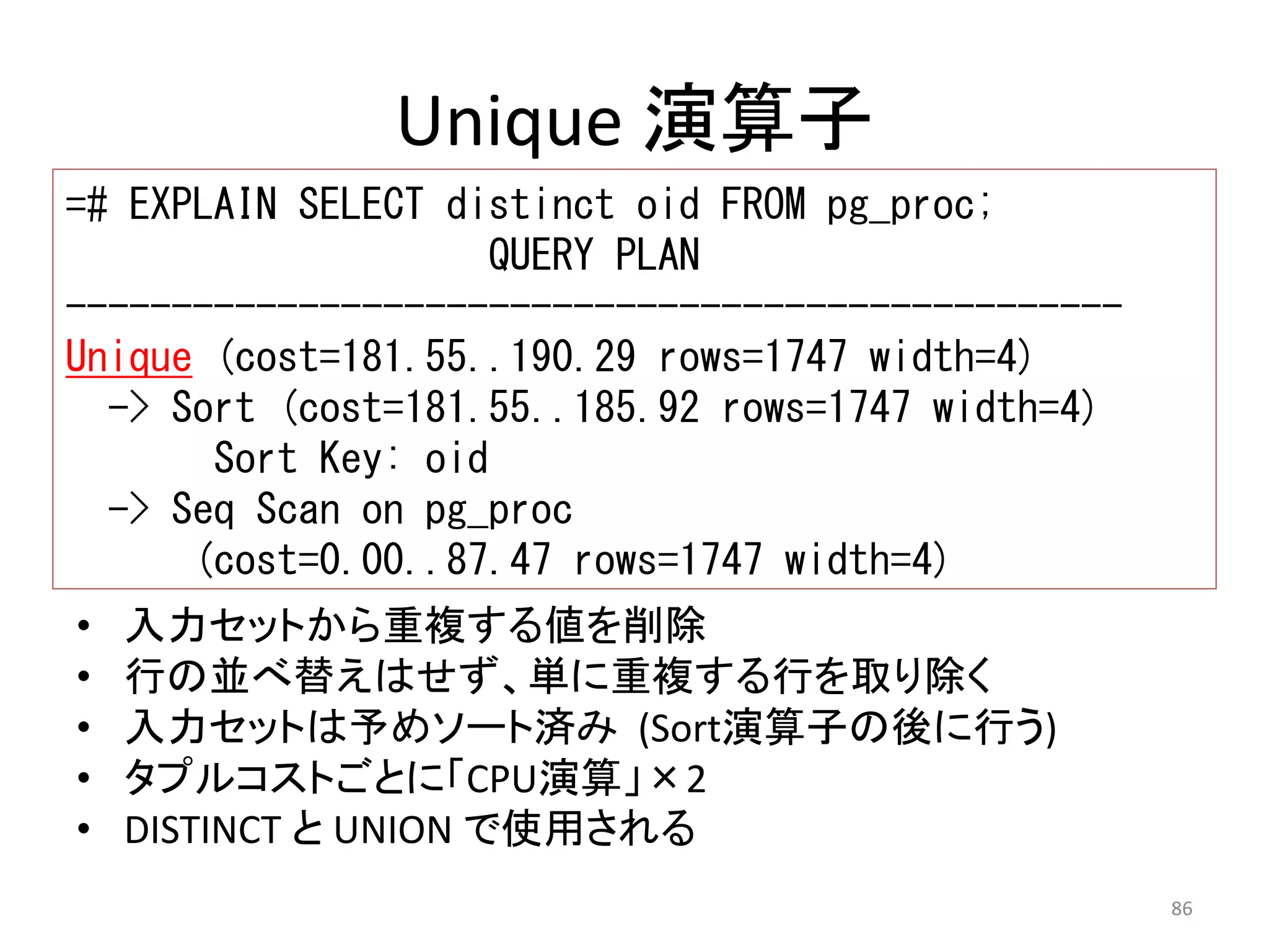 86 
Unique 演算子 
=# EXPLAIN SELECT distinct oid FROM pg_proc; 
QUERY PLAN 
-------------------------------------------------- 
Unique (cost=181.55..190.29 rows=1747 width=4) 
-> Sort (cost=181.55..185.92 rows=1747 width=4) 
Sort Key: oid 
-> Seq Scan on pg_proc 
(cost=0.00..87.47 rows=1747 width=4) 
• 入力セットから重複する値を削除 
• 行の並べ替えはせず、単に重複する行を取り除く 
• 入力セットは予めソート済み(Sort演算子の後に行う) 
• タプルコストごとに「CPU演算」×2 
• DISTINCT とUNION で使用される 
 