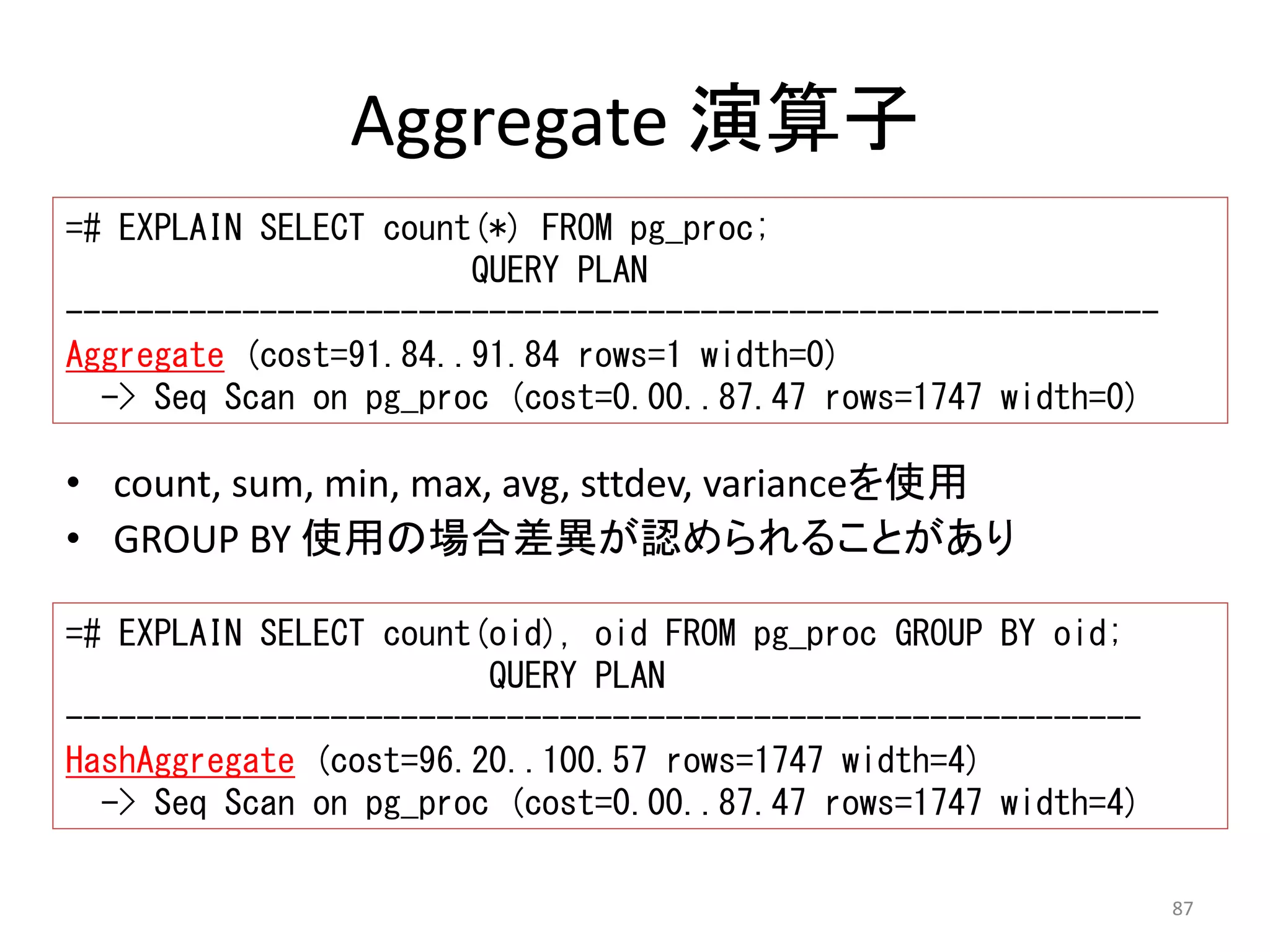 87 
Aggregate 演算子 
=# EXPLAIN SELECT count(*) FROM pg_proc; 
QUERY PLAN 
-------------------------------------------------------------- 
Aggregate (cost=91.84..91.84 rows=1 width=0) 
-> Seq Scan on pg_proc (cost=0.00..87.47 rows=1747 width=0) 
• count, sum, min, max, avg, sttdev, varianceを使用 
• GROUP BY 使用の場合差異が認められることがあり 
=# EXPLAIN SELECT count(oid), oid FROM pg_proc GROUP BY oid; 
QUERY PLAN 
------------------------------------------------------------- 
HashAggregate (cost=96.20..100.57 rows=1747 width=4) 
-> Seq Scan on pg_proc (cost=0.00..87.47 rows=1747 width=4) 
 
