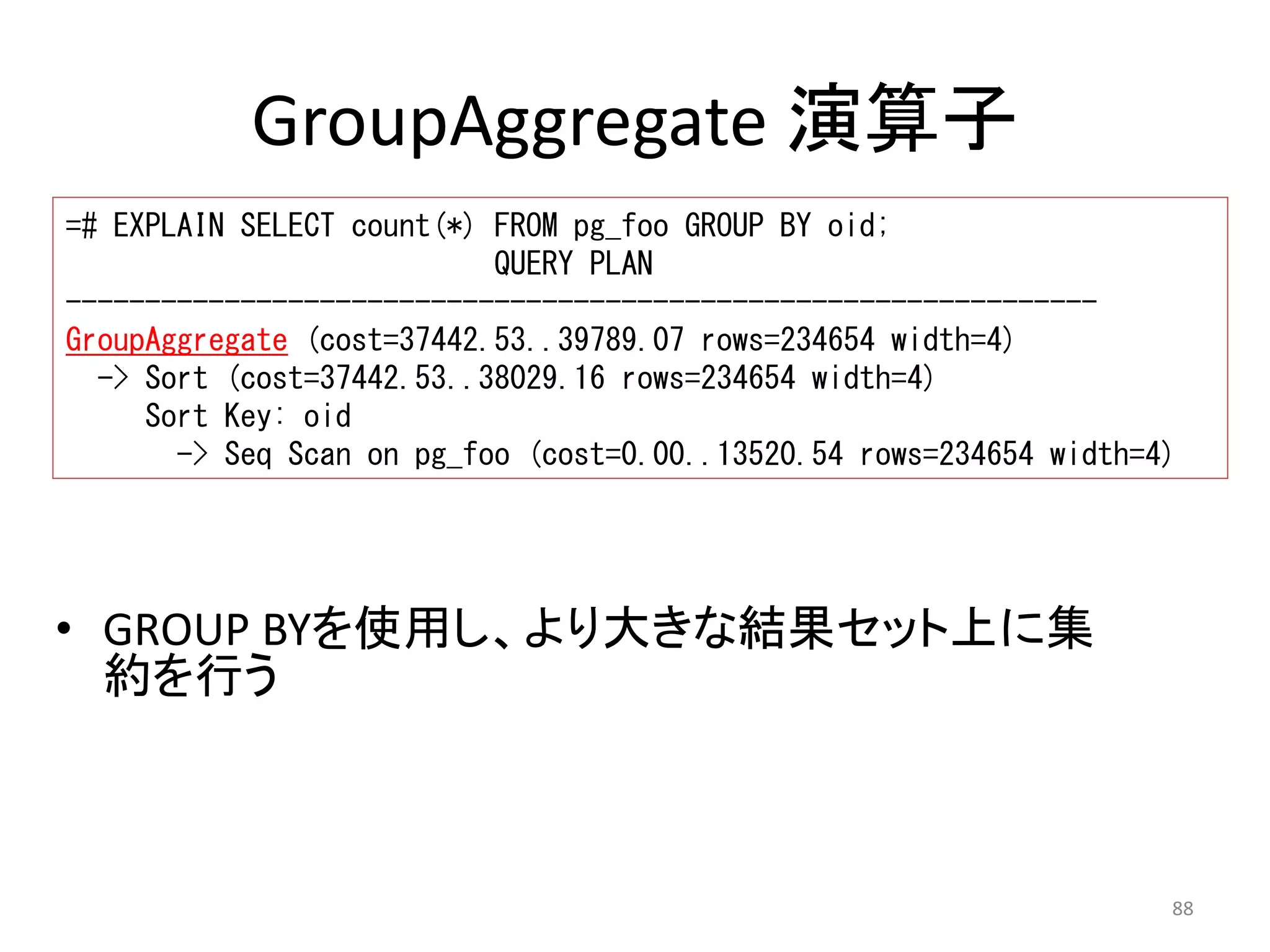 Sort Key: oid 
-> Seq Scan on pg_foo (cost=0.00..13520.54 rows=234654 width=4) 
88 
GroupAggregate 演算子 
=# EXPLAIN SELECT count(*) FROM pg_foo GROUP BY oid; 
QUERY PLAN 
----------------------------------------------------------------- 
GroupAggregate (cost=37442.53..39789.07 rows=234654 width=4) 
-> Sort (cost=37442.53..38029.16 rows=234654 width=4) 
• GROUP BYを使用し、より大きな結果セット上に集 
約を行う 
