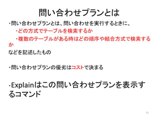 問い合わせプランとは 
・問い合わせプランとは、問い合わせを実行するときに、 
・どの方式でテーブルを検索するか 
・複数のテーブルがある時はどの順序や結合方式で検索する 
か 
などを記述したもの 
・問い合わせプランの優劣はコストで決まる 
・Explainはこの問い合わせプランを表示す 
るコマンド 
13 
 