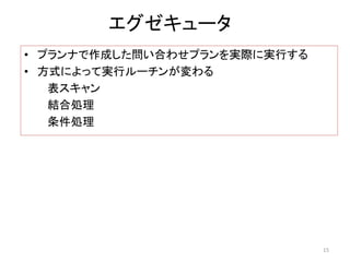 エグゼキュータ 
• プランナで作成した問い合わせプランを実際に実行する 
• 方式によって実行ルーチンが変わる 
表スキャン 
結合処理 
条件処理 
15 
 