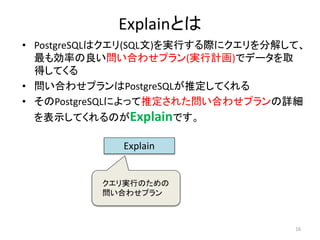 Explainとは 
• PostgreSQLはクエリ(SQL文)を実行する際にクエリを分解して、 
最も効率の良い問い合わせプラン(実行計画)でデータを取 
得してくる 
• 問い合わせプランはPostgreSQLが推定してくれる 
• そのPostgreSQLによって推定された問い合わせプランの詳細 
を表示してくれるのがExplainです。 
16 
Explain 
クエリ実行のための 
問い合わせプラン 
 