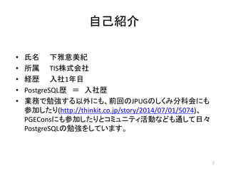 自己紹介 
• 氏名下雅意美紀 
• 所属TIS株式会社 
• 経歴入社1年目 
• PostgreSQL歴＝ 入社歴 
• 業務で勉強する以外にも、前回のJPUGのしくみ分科会にも 
参加したり(http://thinkit.co.jp/story/2014/07/01/5074)、 
PGEConsにも参加したりとコミュニティ活動なども通して日々 
PostgreSQLの勉強をしています。 
2 
 