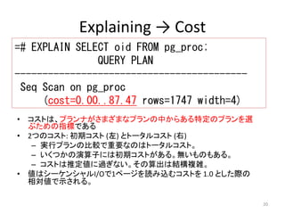 20 
Explaining → Cost 
=# EXPLAIN SELECT oid FROM pg_proc; 
• コストは、プランナがさまざまなプランの中からある特定のプランを選 
ぶための指標である 
• 2つのコスト: 初期コスト(左) とトータルコスト(右) 
– 実行プランの比較で重要なのはトータルコスト。 
– いくつかの演算子には初期コストがある。無いものもある。 
– コストは推定値に過ぎない。その算出は結構複雑。 
• 値はシーケンシャルI/Oで1ページを読み込むコストを1.0 とした際の 
相対値で示される。 
QUERY PLAN 
------------------------------------------ 
Seq Scan on pg_proc 
(cost=0.00..87.47 rows=1747 width=4) 
 