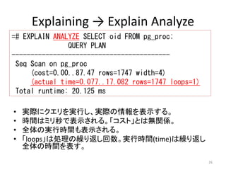 26 
Explaining → Explain Analyze 
=# EXPLAIN ANALYZE SELECT oid FROM pg_proc; 
QUERY PLAN 
------------------------------------------ 
Seq Scan on pg_proc 
(cost=0.00..87.47 rows=1747 width=4) 
(actual time=0.077..17.082 rows=1747 loops=1) 
Total runtime: 20.125 ms 
• 実際にクエリを実行し、実際の情報を表示する。 
• 時間はミリ秒で表示される。「コスト」とは無関係。 
• 全体の実行時間も表示される。 
• 「loops」は処理の繰り返し回数。実行時間(time)は繰り返し 
全体の時間を表す。 
 