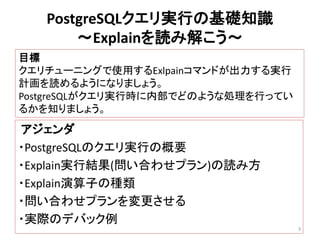 PostgreSQLクエリ実行の基礎知識 
～Explainを読み解こう～ 
アジェンダ 
・PostgreSQLのクエリ実行の概要 
・Explain実行結果(問い合わせプラン)の読み方 
・Explain演算子の種類 
・問い合わせプランを変更させる 
・実際のデバック例 
3 
目標 
クエリチューニングで使用するExlpainコマンドが出力する実行 
計画を読めるようになりましょう。 
PostgreSQLがクエリ実行時に内部でどのような処理を行ってい 
るかを知りましょう。 
 