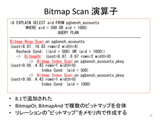 38 
Bitmap Scan 演算子 
• 8.1で追加された 
• BitmapOr, BitmapAnd で複数のビットマップを合体 
• リレーションの”ビットマップ“をメモリ内で作成する 
 