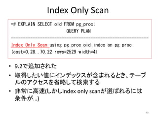 Index Only Scan 
• 9.2で追加された 
• 取得したい値にインデックスが含まれるとき、テーブ 
ルのアクセスを省略して検索する 
• 非常に高速(しかしindex only scanが選ばれるには 
条件が…) 
40 
 