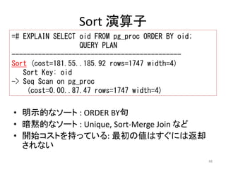 48 
Sort 演算子 
=# EXPLAIN SELECT oid FROM pg_proc ORDER BY oid; 
QUERY PLAN 
--------------------------------------------- 
Sort (cost=181.55..185.92 rows=1747 width=4) 
Sort Key: oid 
-> Seq Scan on pg_proc 
(cost=0.00..87.47 rows=1747 width=4) 
• 明示的なソート: ORDER BY句 
• 暗黙的なソート: Unique, Sort-Merge Join など 
• 開始コストを持っている: 最初の値はすぐには返却 
されない 
 