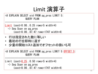 60 
Limit 演算子 
=# EXPLAIN SELECT oid FROM pg_proc LIMIT 5; 
QUERY PLAN 
------------------------------------------ 
Limit (cost=0.00..0.25 rows=5 width=4) 
-> Seq Scan on pg_proc 
(cost=0.00..87.47 rows=1747 width=4) 
• 行は指定された数に等しい 
• 最初の行を即時に返す 
• 少量の開始コスト追加でオフセットの扱いも可 
=# EXPLAIN SELECT oid FROM pg_proc LIMIT 5 OFFSET 5; 
QUERY PLAN 
------------------------------------------ 
Limit (cost=0.25..0.50 rows=5 width=4) 
-> Seq Scan on pg_proc 
(cost=0.00..87.47 rows=1747 width=4) 
 