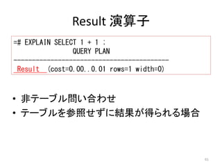 61 
Result 演算子 
=# EXPLAIN SELECT 1 + 1 ; 
QUERY PLAN 
------------------------------------------ 
Result (cost=0.00..0.01 rows=1 width=0) 
• 非テーブル問い合わせ 
• テーブルを参照せずに結果が得られる場合 
 