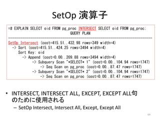 ------------------------------------------------------------------------ 
SetOp Intersect (cost=415.51..432.98 rows=349 width=4) 
-> Subquery Scan "*SELECT* 1" (cost=0.00..104.94 rows=1747) 
-> Subquery Scan "*SELECT* 2" (cost=0.00..104.94 rows=1747) 
64 
SetOp 演算子 
=# EXPLAIN SELECT oid FROM pg_proc INTERSECT SELECT oid FROM pg_proc; 
QUERY PLAN 
-> Sort (cost=415.51..424.25 rows=3494 width=4) 
Sort Key: oid 
-> Append (cost=0.00..209.88 rows=3494 width=4) 
-> Seq Scan on pg_proc (cost=0.00..87.47 rows=1747) 
-> Seq Scan on pg_proc (cost=0.00..87.47 rows=1747) 
• INTERSECT, INTERSECT ALL, EXCEPT, EXCEPT ALL句 
のために使用される 
– SetOp Intersect, Intersect All, Except, Except All 
 