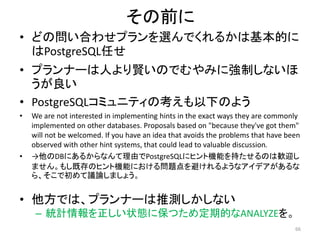 その前に 
• どの問い合わせプランを選んでくれるかは基本的に 
はPostgreSQL任せ 
• プランナーは人より賢いのでむやみに強制しないほ 
うが良い 
• PostgreSQLコミュニティの考えも以下のよう 
• We are not interested in implementing hints in the exact ways they are commonly 
implemented on other databases. Proposals based on "because they've got them" 
will not be welcomed. If you have an idea that avoids the problems that have been 
observed with other hint systems, that could lead to valuable discussion. 
• →他のDBにあるからなんて理由でPostgreSQLにヒント機能を持たせるのは歓迎し 
ません。もし既存のヒント機能における問題点を避けれるようなアイデアがあるな 
ら、そこで初めて議論しましょう。 
• 他方では、プランナーは推測しかしない 
– 統計情報を正しい状態に保つため定期的なANALYZEを。 
66 
 