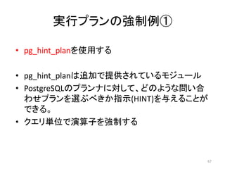 実行プランの強制例① 
• pg_hint_planを使用する 
• pg_hint_planは追加で提供されているモジュール 
• PostgreSQLのプランナに対して、どのような問い合 
わせプランを選ぶべきか指示(HINT)を与えることが 
できる。 
• クエリ単位で演算子を強制する 
67 
 