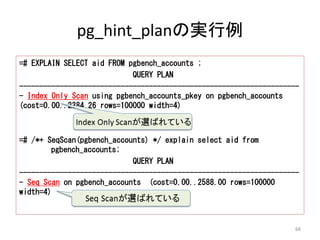 pg_hint_planの実行例 
=# EXPLAIN SELECT aid FROM pgbench_accounts ; 
QUERY PLAN 
--------------------------------------------------------------------- 
- Index Only Scan using pgbench_accounts_pkey on pgbench_accounts 
(cost=0.00..2384.26 rows=100000 width=4) 
=# /*+ SeqScan(pgbench_accounts) */ explain select aid from 
pgbench_accounts; 
QUERY PLAN 
--------------------------------------------------------------------- 
- Seq Scan on pgbench_accounts (cost=0.00..2588.00 rows=100000 
width=4) 
68 
 