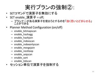 69 
実行プランの強制②： 
• SETコマンドで演算子を無効にする 
• SET enable_演算子= off; 
– プランナーがある演算子を使おうとするのを「強く思いとどまらせる」 
ことができる 
• Planner Method Configuration (on/off) 
– enable_bitmapscan 
– enable_hashagg 
– enable_hashjoin 
– enable_indexscan 
– enable_indexonlyscan 
– enable_mergejoin 
– enable_nestloop 
– enable_seqscan 
– enable_sort 
– enable_tidscan 
• セッション単位で演算子を強制する 
 