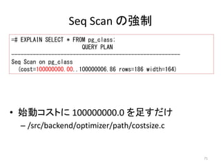71 
Seq Scan の強制 
=# EXPLAIN SELECT * FROM pg_class; 
QUERY PLAN 
------------------------------------------------------- 
Seq Scan on pg_class 
(cost=100000000.00..100000006.86 rows=186 width=164) 
• 始動コストに100000000.0 を足すだけ 
– /src/backend/optimizer/path/costsize.c 
 
