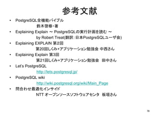 参考文献 
• PostgreSQL全機能バイブル 
鈴木啓修・著 
• Explaining Explain ～ PostgreSQLの実行計画を読む～ 
by Robert Treat(翻訳：日本PostgreSQLユーザ会) 
• Explaining EXPLAIN 第２回 
第20回しくみ+アプリケーション勉強会中西さん 
• Explaining Explain 第3回 
第21回しくみ+アプリケーション勉強会田中さん 
• Let’s PostgreSQL 
http://lets.postgresql.jp/ 
• PostgreSQL wiki 
http://wiki.postgresql.org/wiki/Main_Page 
• 問合わせ最適化インサイド 
NTT オープンソースソフトウェアセンタ板垣さん 
78 
 