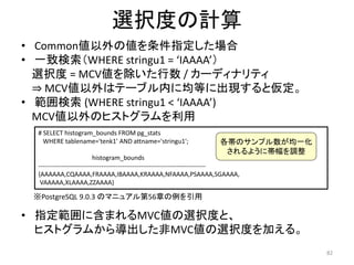82 
選択度の計算 
• Common値以外の値を条件指定した場合 
• 一致検索（WHERE stringu1 = ‘IAAAA’） 
選択度= MCV値を除いた行数/ カーディナリティ 
⇒ MCV値以外はテーブル内に均等に出現すると仮定。 
• 範囲検索(WHERE stringu1 < ‘IAAAA’) 
MCV値以外のヒストグラムを利用 
# SELECT histogram_bounds FROM pg_stats 
WHERE tablename='tenk1' AND attname='stringu1'; 
histogram_bounds 
各帯のサンプル数が均一化 
されるように帯幅を調整 
-------------------------------------------------------------------------------- 
{AAAAAA,CQAAAA,FRAAAA,IBAAAA,KRAAAA,NFAAAA,PSAAAA,SGAAAA, 
VAAAAA,XLAAAA,ZZAAAA} 
※PostgreSQL 9.0.3 のマニュアル第56章の例を引用 
• 指定範囲に含まれるMVC値の選択度と、 
ヒストグラムから導出した非MVC値の選択度を加える。 
 