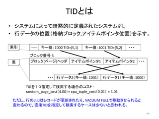 84 
・・・ 
TIDとは 
• システムによって暗黙的に定義されたシステム列。 
• 行データの位置（格納ブロック,アイテムポインタ位置）を示す。 
索引 
表 
キー値：1000 TID=(5,1) キー値：1001 TID=(5,2) ・・・ 
ブロック番号5 
ブロック(ページ)ヘッダアイテムポインタ1 アイテムポインタ2 ・・・ 
・・・行データ2（キー値：1001） 行データ1（キー値：1000） 
TIDを１つ指定して検索する場合のコスト： 
random_page_cost（4.00）+ cpu_tuple_cost（0.01） = 4.01 
ただし、行のctidはレコードが更新されたり、VACUUM FULLで移動させられると 
変わるので、直接TIDを指定して検索するケースは少ないと思われる。 
 