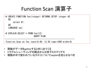 85 
Function Scan 演算子 
=# CREATE FUNCTION foo(integer) RETURNS SETOF integer AS 
$$ 
select $1; 
$$ 
LANGUAGE sql; 
=# EXPLAIN SELECT * FROM foo(12); 
QUERY PLAN 
------------------------------------------------------------ 
Function Scan on foo (cost=0.00..12.50 rows=1000 width=4) 
• 関数がデータをgatherするときに出てくる 
• トラブルシューティングの観点からは若干ミステリアス 
• 関数の中で使われているクエリについてexplainを走らせるべき 
 