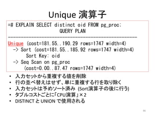 86 
Unique 演算子 
=# EXPLAIN SELECT distinct oid FROM pg_proc; 
QUERY PLAN 
-------------------------------------------------- 
Unique (cost=181.55..190.29 rows=1747 width=4) 
-> Sort (cost=181.55..185.92 rows=1747 width=4) 
Sort Key: oid 
-> Seq Scan on pg_proc 
(cost=0.00..87.47 rows=1747 width=4) 
• 入力セットから重複する値を削除 
• 行の並べ替えはせず、単に重複する行を取り除く 
• 入力セットは予めソート済み(Sort演算子の後に行う) 
• タプルコストごとに「CPU演算」×2 
• DISTINCT とUNION で使用される 
 