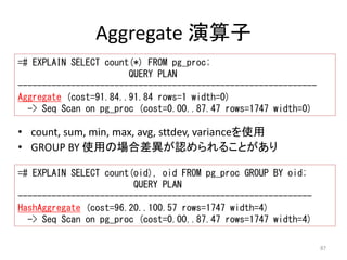 87 
Aggregate 演算子 
=# EXPLAIN SELECT count(*) FROM pg_proc; 
QUERY PLAN 
-------------------------------------------------------------- 
Aggregate (cost=91.84..91.84 rows=1 width=0) 
-> Seq Scan on pg_proc (cost=0.00..87.47 rows=1747 width=0) 
• count, sum, min, max, avg, sttdev, varianceを使用 
• GROUP BY 使用の場合差異が認められることがあり 
=# EXPLAIN SELECT count(oid), oid FROM pg_proc GROUP BY oid; 
QUERY PLAN 
------------------------------------------------------------- 
HashAggregate (cost=96.20..100.57 rows=1747 width=4) 
-> Seq Scan on pg_proc (cost=0.00..87.47 rows=1747 width=4) 
 