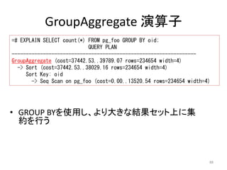 Sort Key: oid 
-> Seq Scan on pg_foo (cost=0.00..13520.54 rows=234654 width=4) 
88 
GroupAggregate 演算子 
=# EXPLAIN SELECT count(*) FROM pg_foo GROUP BY oid; 
QUERY PLAN 
----------------------------------------------------------------- 
GroupAggregate (cost=37442.53..39789.07 rows=234654 width=4) 
-> Sort (cost=37442.53..38029.16 rows=234654 width=4) 
• GROUP BYを使用し、より大きな結果セット上に集 
約を行う 
