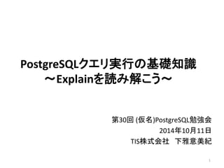 PostgreSQLクエリ実行の基礎知識 
～Explainを読み解こう～ 
第30回(仮名)PostgreSQL勉強会 
2014年10月11日 
TIS株式会社下雅意美紀 
1 
 
