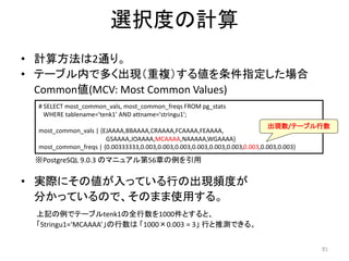 81 
選択度の計算 
• 計算方法は2通り。 
• テーブル内で多く出現（重複）する値を条件指定した場合 
Common値(MCV: Most Common Values) 
# SELECT most_common_vals, most_common_freqs FROM pg_stats 
WHERE tablename='tenk1' AND attname='stringu1'; 
most_common_vals | {EJAAAA,BBAAAA,CRAAAA,FCAAAA,FEAAAA, 
GSAAAA,JOAAAA,MCAAAA,NAAAAA,WGAAAA} 
most_common_freqs | {0.00333333,0.003,0.003,0.003,0.003,0.003,0.003,0.003,0.003,0.003} 
• 実際にその値が入っている行の出現頻度が 
分かっているので、そのまま使用する。 
上記の例でテーブルtenk1の全行数を1000件とすると、 
「Stringu1=‘MCAAAA’」の行数は「1000×0.003 = 3」行と推測できる。 
出現数/テーブル行数 
※PostgreSQL 9.0.3 のマニュアル第56章の例を引用 
 