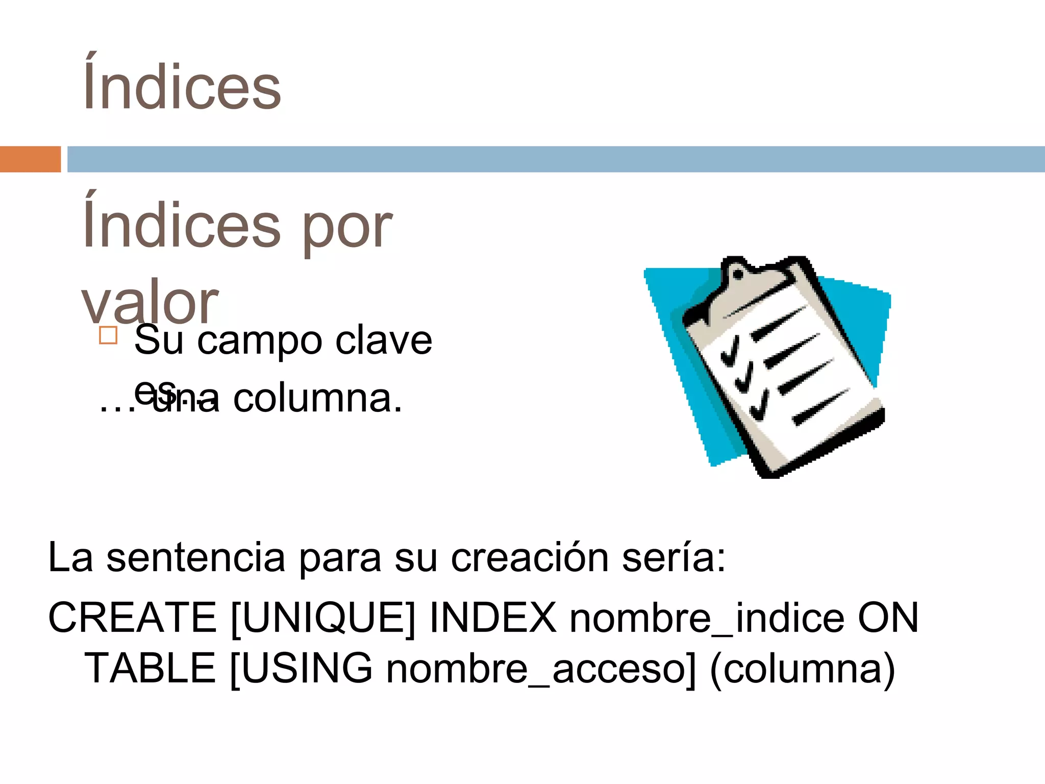 Índices
Índices por
valor Su campo clave
es…… una columna.
La sentencia para su creación sería:
CREATE [UNIQUE] INDEX nombre_indice ON
TABLE [USING nombre_acceso] (columna)
 