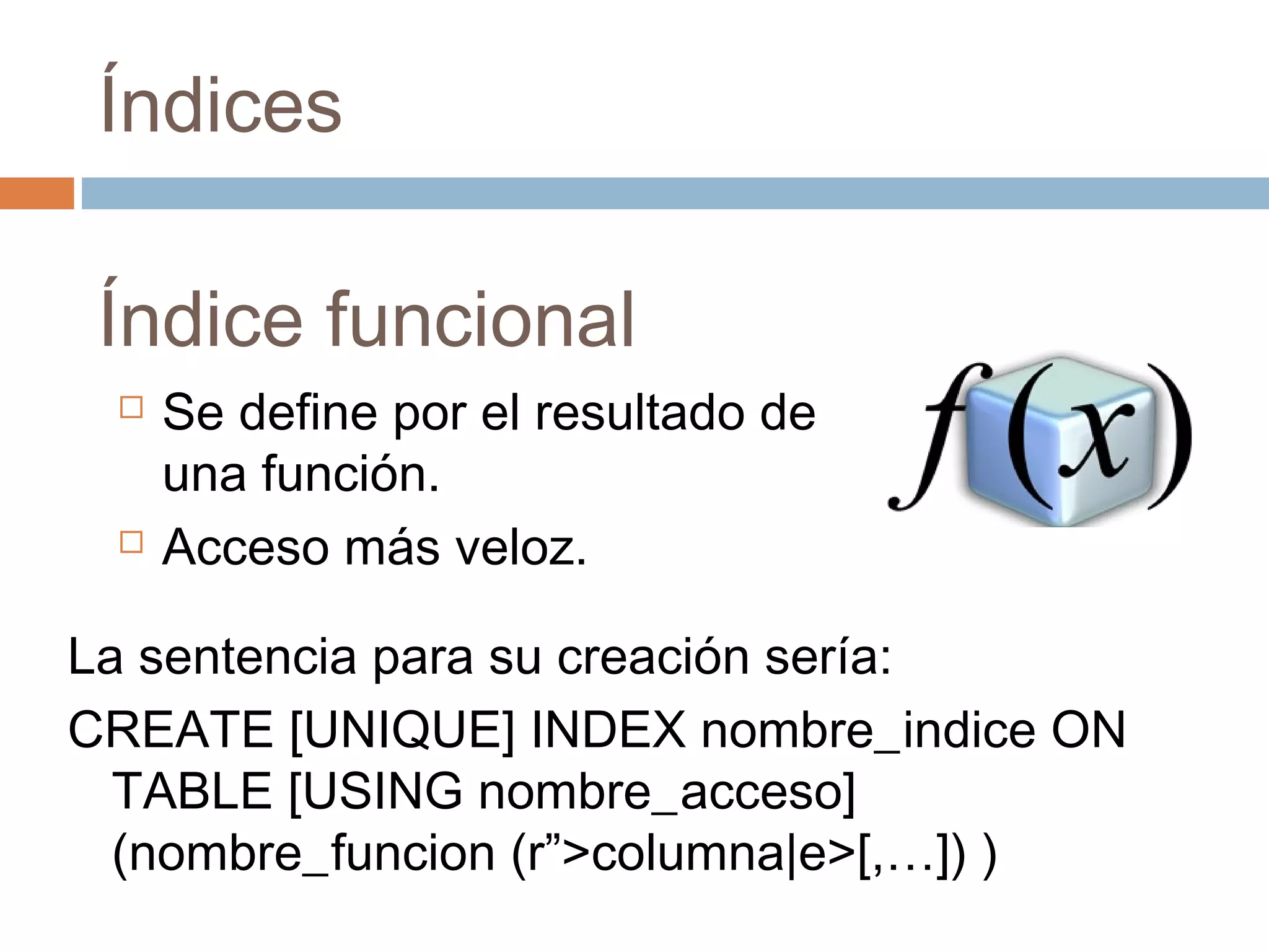 Índices
Índice funcional
 Se define por el resultado de
una función.
 Acceso más veloz.
La sentencia para su creación sería:
CREATE [UNIQUE] INDEX nombre_indice ON
TABLE [USING nombre_acceso]
(nombre_funcion (r”>columna|e>[,…]) )
 