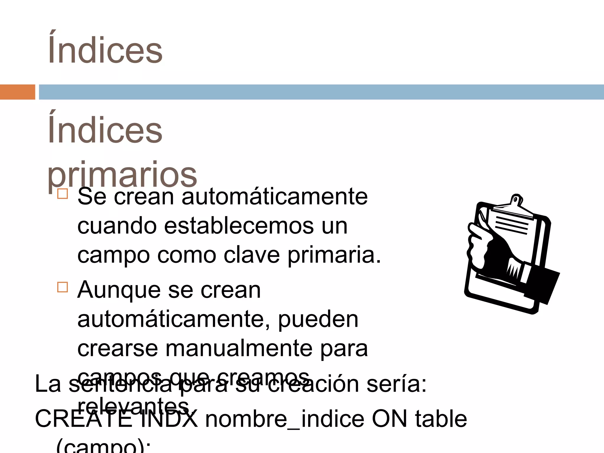Índices
Índices
primarios Se crean automáticamente
cuando establecemos un
campo como clave primaria.
 Aunque se crean
automáticamente, pueden
crearse manualmente para
campos que creamos
relevantes.
La sentencia para su creación sería:
CREATE INDX nombre_indice ON table
 