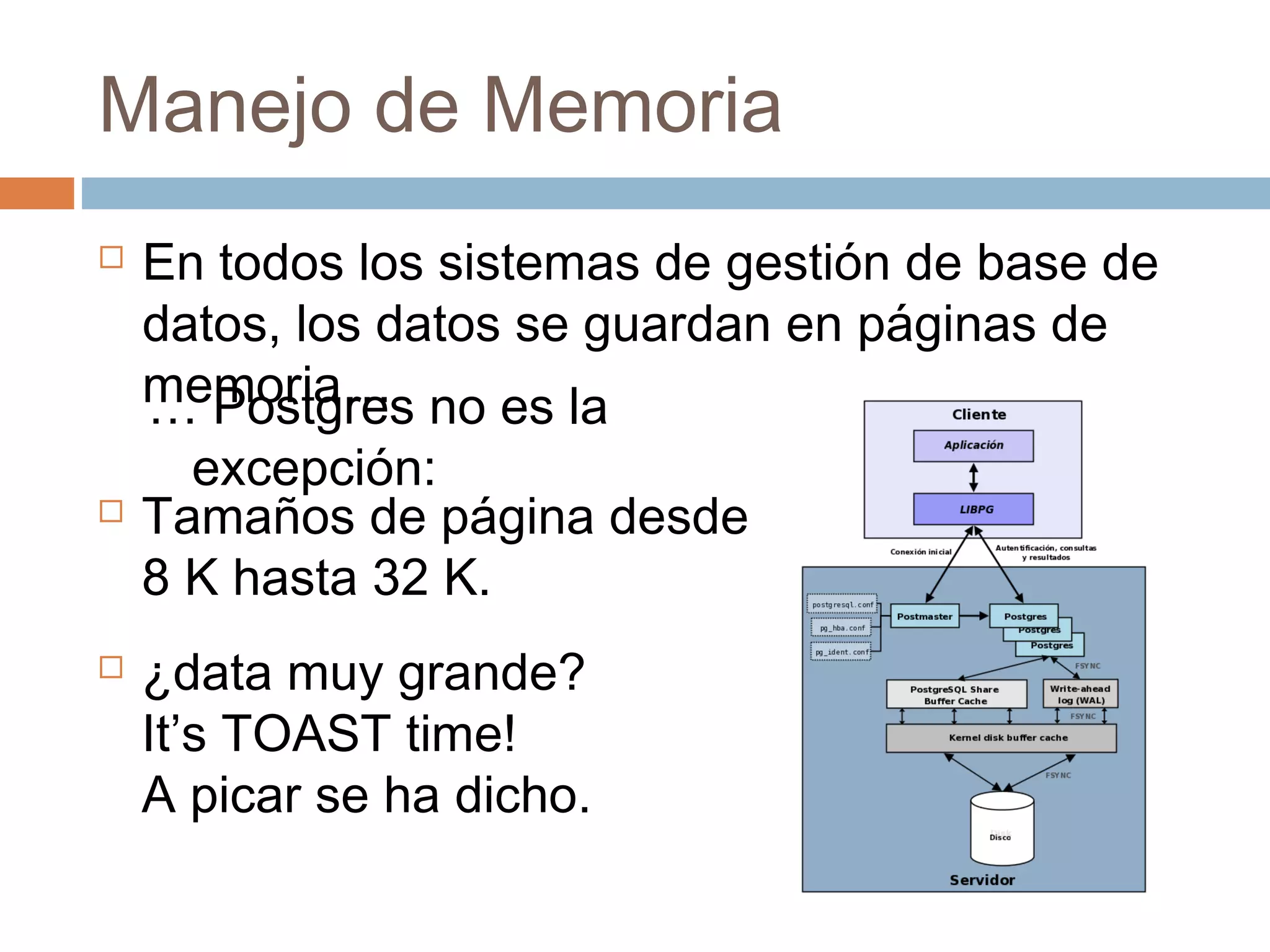Manejo de Memoria
 En todos los sistemas de gestión de base de
datos, los datos se guardan en páginas de
memoria…… Postgres no es la
excepción:
 Tamaños de página desde
8 K hasta 32 K.
 ¿data muy grande?
It’s TOAST time!
A picar se ha dicho.
 