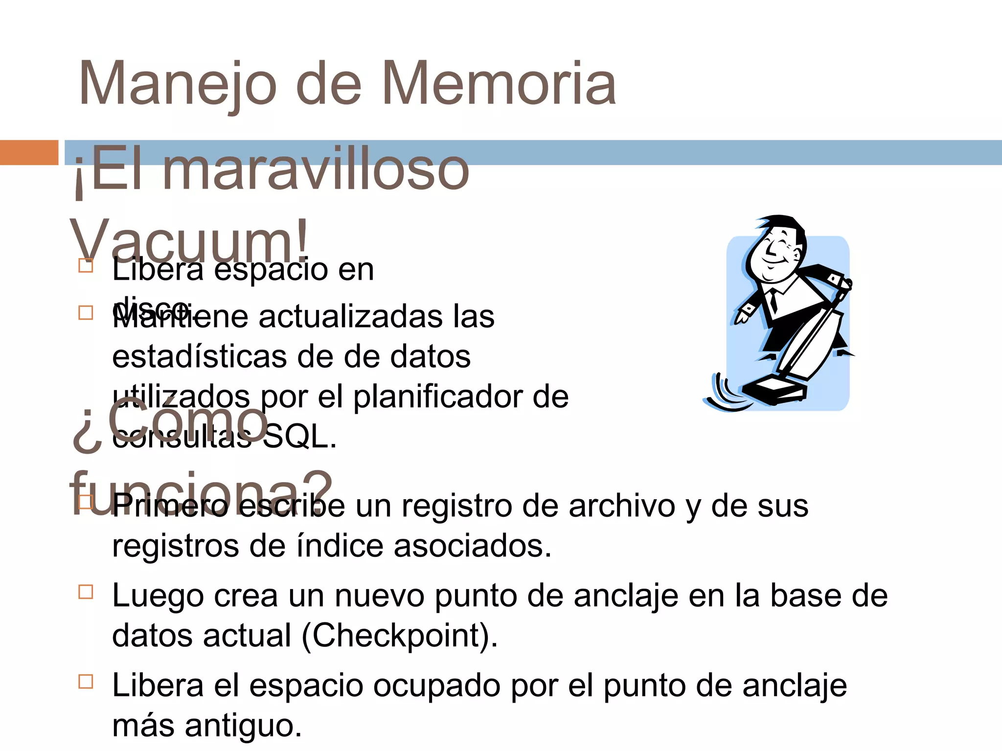 Manejo de Memoria
¡El maravilloso
Vacuum! Libera espacio en
disco. Mantiene actualizadas las
estadísticas de de datos
utilizados por el planificador de
consultas SQL.¿Cómo
funciona? Primero escribe un registro de archivo y de sus
registros de índice asociados.
 Luego crea un nuevo punto de anclaje en la base de
datos actual (Checkpoint).
 Libera el espacio ocupado por el punto de anclaje
más antiguo.
 