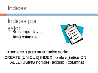 Índices
Índices por
valor Su campo clave
es…… una columna.
La sentencia para su creación sería:
CREATE [UNIQUE] INDEX nombre_indice ON
TABLE [USING nombre_acceso] (columna)
 