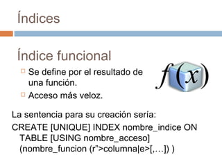 Índices
Índice funcional
 Se define por el resultado de
una función.
 Acceso más veloz.
La sentencia para su creación sería:
CREATE [UNIQUE] INDEX nombre_indice ON
TABLE [USING nombre_acceso]
(nombre_funcion (r”>columna|e>[,…]) )
 