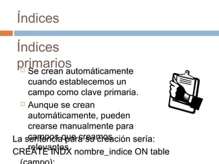 Índices
Índices
primarios Se crean automáticamente
cuando establecemos un
campo como clave primaria.
 Aunque se crean
automáticamente, pueden
crearse manualmente para
campos que creamos
relevantes.
La sentencia para su creación sería:
CREATE INDX nombre_indice ON table
 