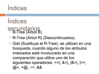 Índices
Índices
secundarios B-Tree (Árbol B).
 R-Tree (Árbol R) (Descontinuados).
 Gist (Sustituye al R-Tree): se utilizan en una
búsqueda, cuando alguno de los atributos
indexados esté involucrado en una
comparación que utilice uno de los
siguientes operadores: <<|, &<|, |&>|, |>>,
@>, <@, ~=, &&
 