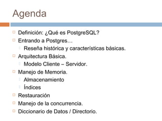 Agenda
 Definición: ¿Qué es PostgreSQL?
 Entrando a Postgres…
 Reseña histórica y características básicas.
 Arquitectura Básica.
 Modelo Cliente – Servidor.
 Manejo de Memoria.
 Almacenamiento
 Índices
 Restauración
 Manejo de la concurrencia.
 Diccionario de Datos / Directorio.
 