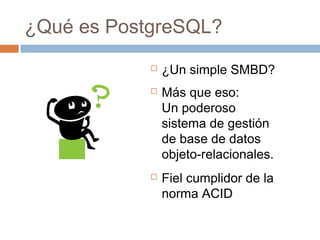 ¿Qué es PostgreSQL?
 ¿Un simple SMBD?
 Más que eso:
Un poderoso
sistema de gestión
de base de datos
objeto-relacionales.
 Fiel cumplidor de la
norma ACID
 