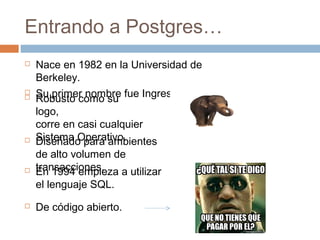 Entrando a Postgres…
 Nace en 1982 en la Universidad de
Berkeley.
 Su primer nombre fue Ingres. Robusto como su
logo,
corre en casi cualquier
Sistema Operativo. Diseñado para ambientes
de alto volumen de
transacciones.
 De código abierto.
 En 1994 empieza a utilizar
el lenguaje SQL.
 