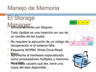 Manejo de Memoria
El Storage
Manager:
 Todo Update es una inserción en vez de
un cambio de las tuplas.
 No requiere la ejecución de un código de
recuperación si el sistema falla.
 Esquema WORM: Write-Once-Read-
Many.
 Almacenamiento por bloques.
 Aprovecha el hardware especializado
como procesadores múltiples y memoria
no volátil. Para cada usuario que lee, tiene una
copia del dato disponible…
 