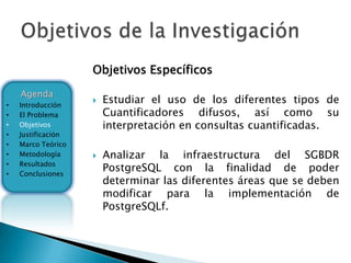 Objetivos Específicos
    Agenda
•   Introducción
                       Estudiar el uso de los diferentes tipos de
•   El Problema         Cuantificadores difusos, así como su
•   Objetivos           interpretación en consultas cuantificadas.
•   Justificación
•   Marco Teórico
•   Metodología        Analizar la infraestructura del SGBDR
    Resultados
•
•   Conclusiones
                        PostgreSQL con la finalidad de poder
                        determinar las diferentes áreas que se deben
                        modificar para la implementación de
                        PostgreSQLf.
 