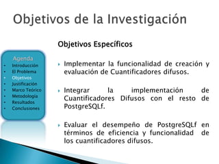 Objetivos Específicos
    Agenda
•   Introducción       Implementar la funcionalidad de creación y
•   El Problema         evaluación de Cuantificadores difusos.
•   Objetivos
•   Justificación
•   Marco Teórico      Integrar     la    implementación    de
    Metodología
•
•   Resultados
                        Cuantificadores Difusos con el resto de
•   Conclusiones        PostgreSQLf.

                       Evaluar el desempeño de PostgreSQLf en
                        términos de eficiencia y funcionalidad de
                        los cuantificadores difusos.
 