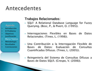 Trabajos Relacionados:
                       SQLf: A Relational Database Language for Fuzzy
    Agenda              Querying. (Bosc, P., & Pivert, O. (1995)).
•   Introducción
•   El Problema
•   Objetivos          Interrogaciones Flexibles en Bases de Datos
•   Justificación       Relacionales. (Tineo, L. (1998)).
•   Marco Teórico
•   Metodología
•   Resultados         Una Contribución a la Interrogación Flexible de
•   Conclusiones        Bases de Datos: Evaluación de Consultas
                        Cuantificadas Difusas. (Tineo, L. (2005)).

                       Reingeniería del Sistema de Consultas Difusas a
                        Bases de Datos SQLfi. (Crespo, V. (2006)).
 