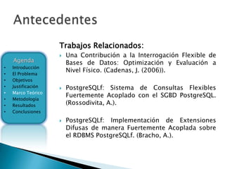 Trabajos Relacionados:
                       Una Contribución a la Interrogación Flexible de
    Agenda              Bases de Datos: Optimización y Evaluación a
•   Introducción
•   El Problema
                        Nivel Físico. (Cadenas, J. (2006)).
•   Objetivos
•   Justificación      PostgreSQLf: Sistema de Consultas Flexibles
•   Marco Teórico
                        Fuertemente Acoplado con el SGBD PostgreSQL.
•   Metodología
•   Resultados          (Rossodivita, A.).
•   Conclusiones

                       PostgreSQLf: Implementación de Extensiones
                        Difusas de manera Fuertemente Acoplada sobre
                        el RDBMS PostgreSQLf. (Bracho, A.).
 