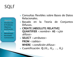    Consultas flexibles sobre Bases de Datos
                        Relacionales.
    Agenda
•   Introducción       Basado en la Teoría de Conjuntos
•   El Problema         Difusos.
•   Objetivos
•   Justificación      CREATE [ABSOLUTE/RELATIVE]
•   Marco Teórico       QUANTIFIER <nombre> AS <cjto
    Metodología
                        difuso>
•
•   Resultados
•   Conclusiones       SELECT <atributos>
                        FROM <tablas>
                        WHERE <condición difusa>
                       Cuantificación: Q (fc1, fc2, …, fcn)
 
