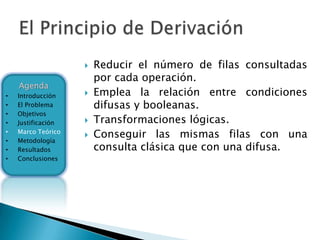    Reducir el número de filas consultadas
                        por cada operación.
    Agenda
•   Introducción       Emplea la relación entre condiciones
•   El Problema         difusas y booleanas.
•   Objetivos
•   Justificación      Transformaciones lógicas.
•
•
    Marco Teórico
    Metodología
                       Conseguir las mismas filas con una
•   Resultados          consulta clásica que con una difusa.
•   Conclusiones
 